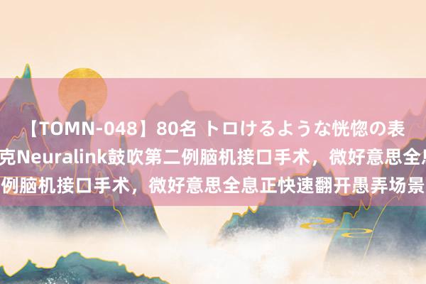 【TOMN-048】80名 トロけるような恍惚の表情 クンニ激昇天 马斯克Neuralink鼓吹第二例脑机接口手术，微好意思全息正快速翻开愚弄场景