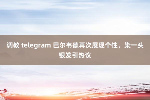 调教 telegram 巴尔韦德再次展现个性，染一头银发引热议