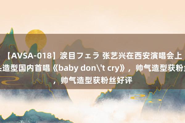 【AVSA-018】涙目フェラ 张艺兴在西安演唱会上以寸头造型国内首唱《baby don't cry》，帅气造型获粉丝好评