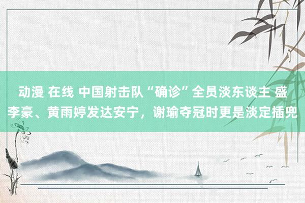 动漫 在线 中国射击队“确诊”全员淡东谈主 盛李豪、黄雨婷发达安宁，谢瑜夺冠时更是淡定插兜