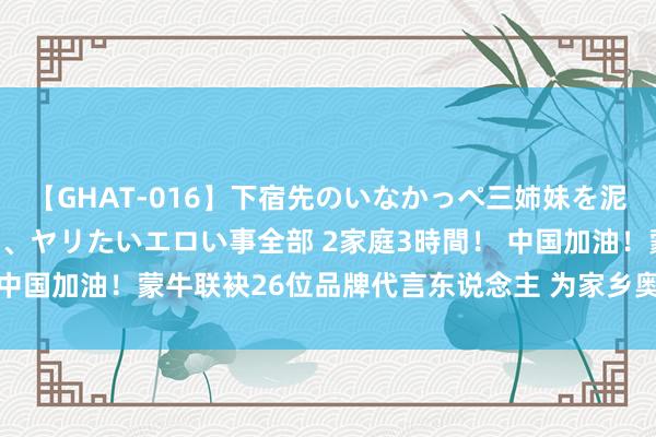 【GHAT-016】下宿先のいなかっぺ三姉妹を泥酔＆淫媚オイルでキメて、ヤリたいエロい事全部 2家庭3時間！ 中国加油！蒙牛联袂26位品牌代言东说念主 为家乡奥运健儿打Call