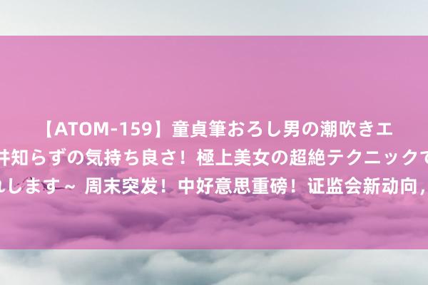 【ATOM-159】童貞筆おろし男の潮吹きエステ～射精を超える天井知らずの気持ち良さ！極上美女の超絶テクニックで快楽の天国へお連れします～ 周末突发！中好意思重磅！证监会新动向，超等央行周来袭……影响一周市集的十大音书