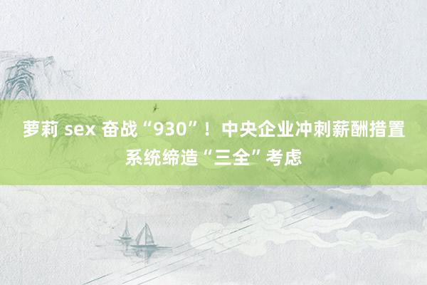 萝莉 sex 奋战“930”！中央企业冲刺薪酬措置系统缔造“三全”考虑