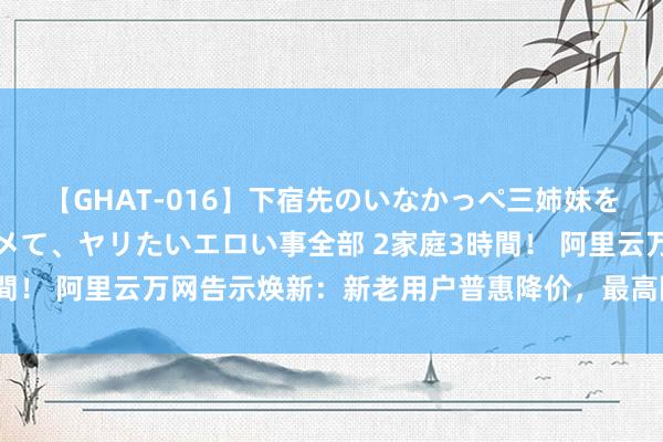 【GHAT-016】下宿先のいなかっぺ三姉妹を泥酔＆淫媚オイルでキメて、ヤリたいエロい事全部 2家庭3時間！ 阿里云万网告示焕新：新老用户普惠降价，最高降幅达28%