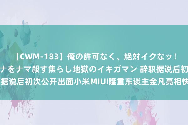 【CWM-183】俺の許可なく、絶対イクなッ！！！！！ 2 早漏オンナをナマ殺す焦らし地獄のイキガマン 辞职据说后初次公开出面小米MIUI隆重东谈主金凡亮相快运用开荒者大会