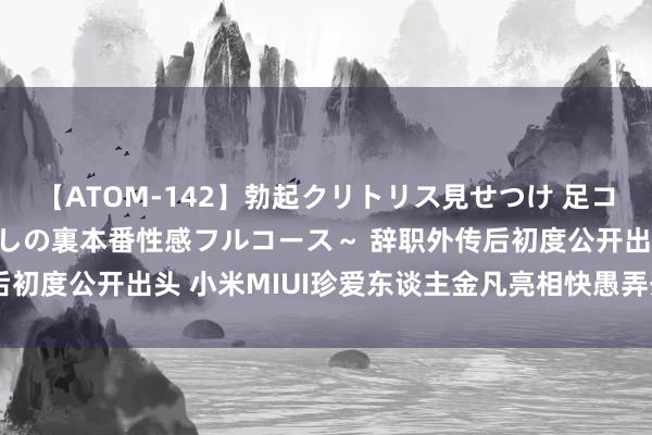 【ATOM-142】勃起クリトリス見せつけ 足コキ回春クリニック ～癒しの裏本番性感フルコース～ 辞职外传后初度公开出头 小米MIUI珍爱东谈主金凡亮相快愚弄开辟者大会