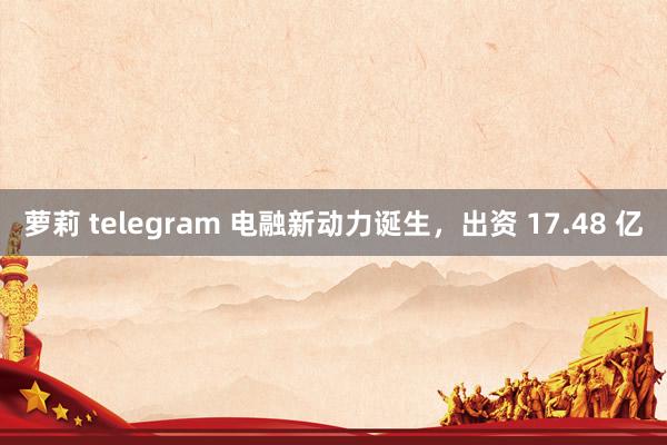 萝莉 telegram 电融新动力诞生，出资 17.48 亿