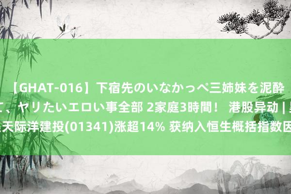 【GHAT-016】下宿先のいなかっぺ三姉妹を泥酔＆淫媚オイルでキメて、ヤリたいエロい事全部 2家庭3時間！ 港股异动 | 昊天际洋建投(01341)涨超14% 获纳入恒生概括指数因素股 有望插足港股通