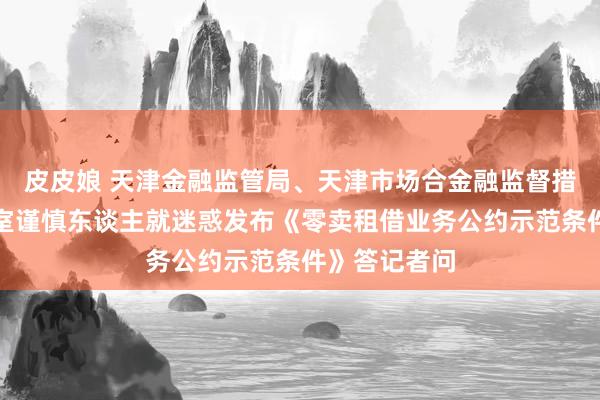 皮皮娘 天津金融监管局、天津市场合金融监督措置局相关处室谨慎东谈主就迷惑发布《零卖租借业务公约示范条件》答记者问