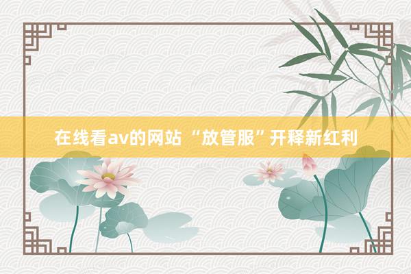 在线看av的网站 “放管服”开释新红利