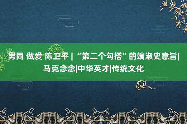 男同 做爱 陈卫平 | “第二个勾搭”的端淑史意旨|马克念念|中华英才|传统文化