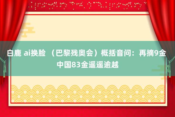 白鹿 ai换脸 （巴黎残奥会）概括音问：再摘9金 中国83金遥遥逾越