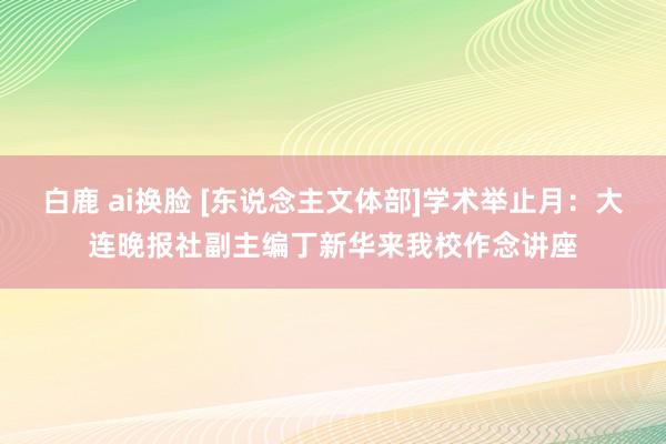 白鹿 ai换脸 [东说念主文体部]学术举止月：大连晚报社副主编丁新华来我校作念讲座