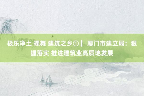 极乐净土 裸舞 建筑之乡① ▎厦门市建立局：狠握落实 推进建筑业高质地发展