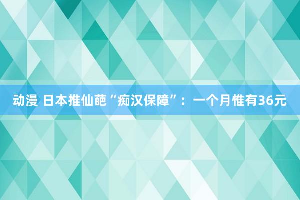 动漫 日本推仙葩“痴汉保障”：一个月惟有36元