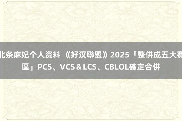 北条麻妃个人资料 《好汉聯盟》2025「整併成五大賽區」　PCS、VCS＆LCS、CBLOL確定合併