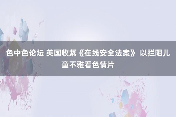 色中色论坛 英国收紧《在线安全法案》 以拦阻儿童不雅看色情片