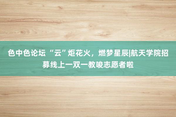 色中色论坛 “云”炬花火，燃梦星辰|航天学院招募线上一双一教唆志愿者啦