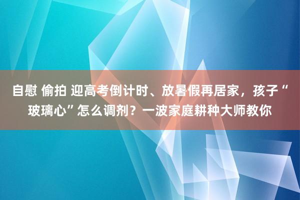 自慰 偷拍 迎高考倒计时、放暑假再居家，孩子“玻璃心”怎么调剂？一波家庭耕种大师教你