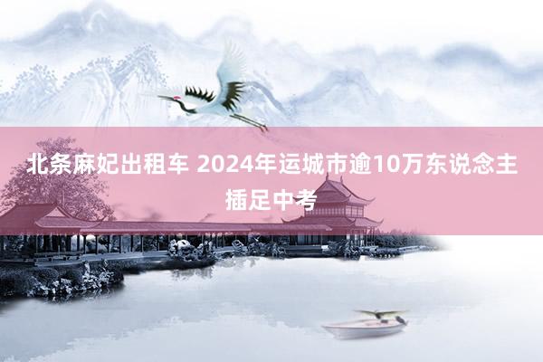 北条麻妃出租车 2024年运城市逾10万东说念主插足中考