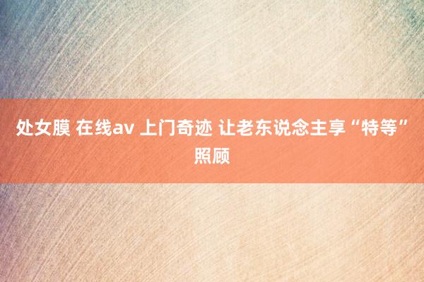 处女膜 在线av 上门奇迹 让老东说念主享“特等”照顾