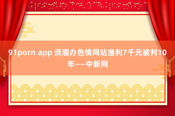 91porn app 须眉办色情网站渔利7千元被判10年——中新网