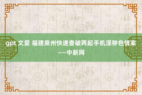 gpt 文爱 福建泉州快速查破两起手机淫秽色情案——中新网