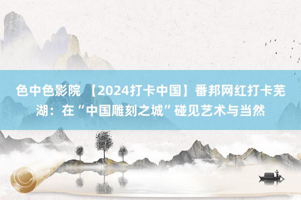 色中色影院 【2024打卡中国】番邦网红打卡芜湖：在“中国雕刻之城”碰见艺术与当然