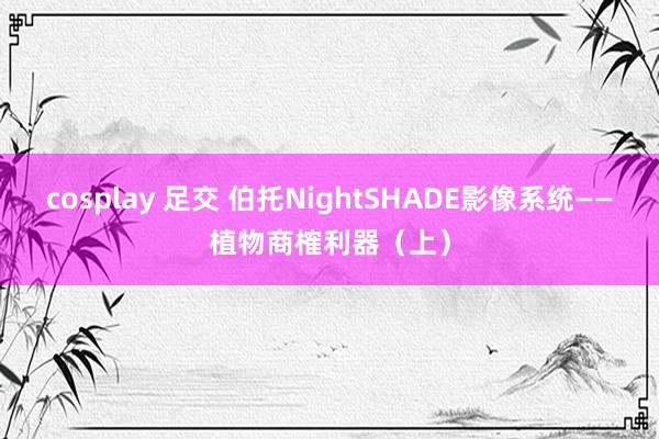 cosplay 足交 伯托NightSHADE影像系统——植物商榷利器（上）