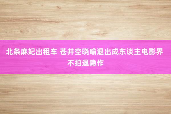 北条麻妃出租车 苍井空晓喻退出成东谈主电影界 不拍退隐作