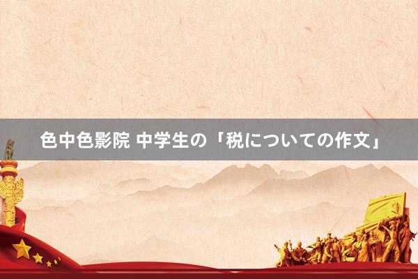 色中色影院 中学生の「税についての作文」