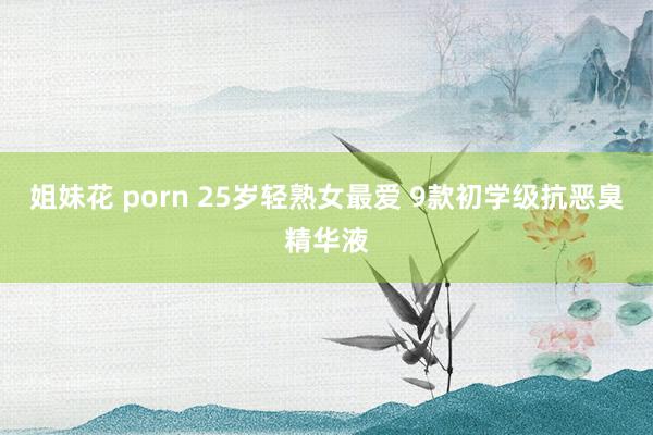 姐妹花 porn 25岁轻熟女最爱 9款初学级抗恶臭精华液