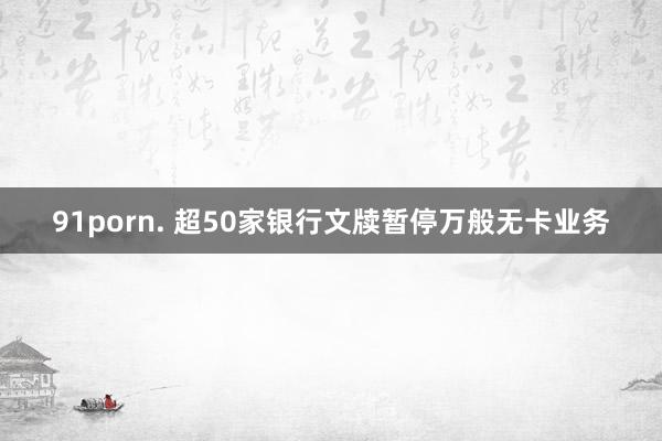 91porn. 超50家银行文牍暂停万般无卡业务