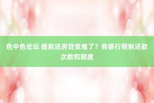 色中色论坛 提前还房贷变难了？有银行限制还款次数和额度