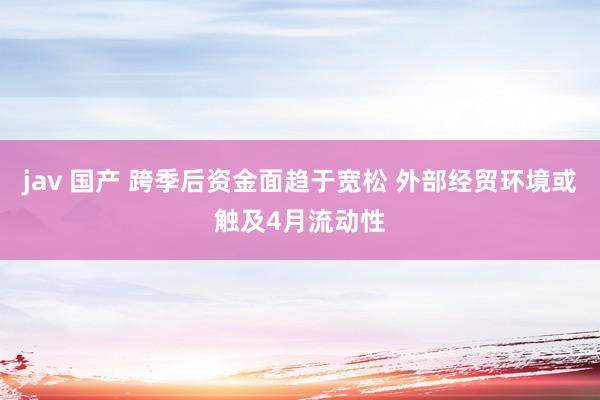 jav 国产 跨季后资金面趋于宽松 外部经贸环境或触及4月流动性